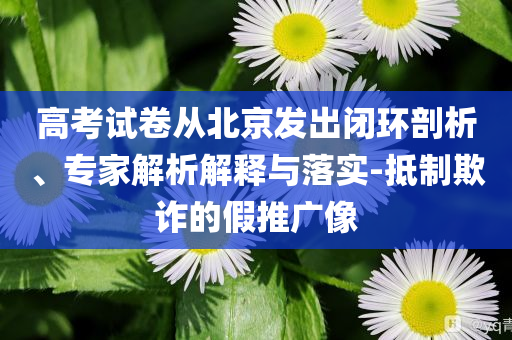 高考試卷從北京發(fā)出閉環(huán)剖析、專家解析解釋與落實(shí)-抵制欺詐的假推廣像