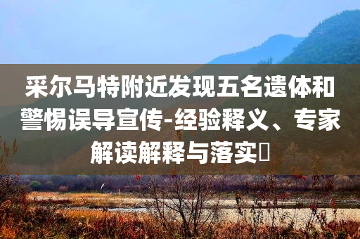 采爾馬特附近發(fā)現(xiàn)五名遺體和警惕誤導(dǎo)宣傳-經(jīng)驗(yàn)釋義、專家解讀解釋與落實(shí)?