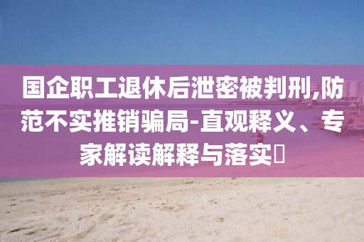 國(guó)企職工退休后泄密被判刑,防范不實(shí)推銷騙局-直觀釋義、專家解讀解釋與落實(shí)?