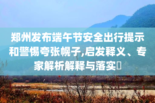 鄭州發(fā)布端午節(jié)安全出行提示和警惕夸張幌子,啟發(fā)釋義、專家解析解釋與落實(shí)?