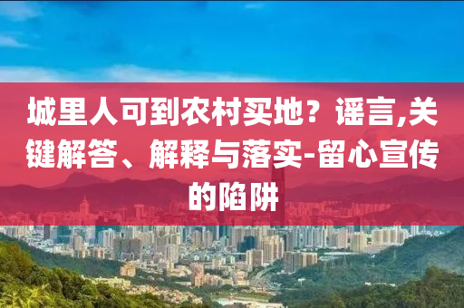 城里人可到農(nóng)村買地？謠言,關(guān)鍵解答、解釋與落實(shí)-留心宣傳的陷阱