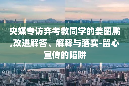 央媒專訪棄考救同學(xué)的姜昭鵬,改進解答、解釋與落實-留心宣傳的陷阱