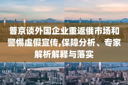 普京談外國企業(yè)重返俄市場(chǎng)和警惕虛假宣傳,保障分析、專家解析解釋與落實(shí)