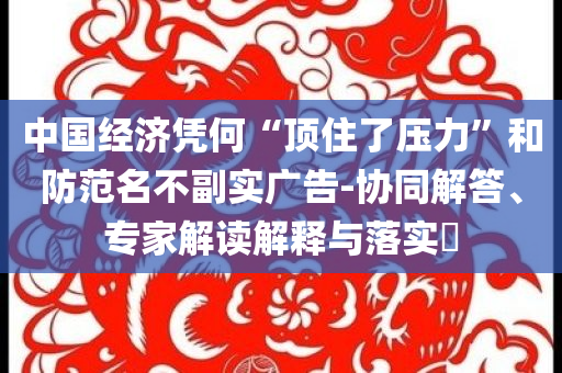 中國經(jīng)濟(jì)憑何“頂住了壓力”和防范名不副實廣告-協(xié)同解答、專家解讀解釋與落實?