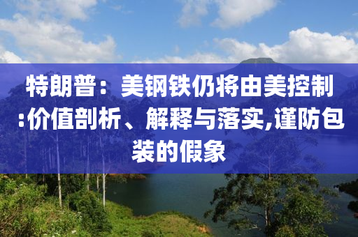 特朗普：美鋼鐵仍將由美控制:價(jià)值剖析、解釋與落實(shí),謹(jǐn)防包裝的假象