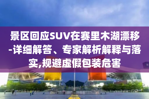 景區(qū)回應(yīng)SUV在賽里木湖漂移-詳細(xì)解答、專家解析解釋與落實(shí),規(guī)避虛假包裝危害