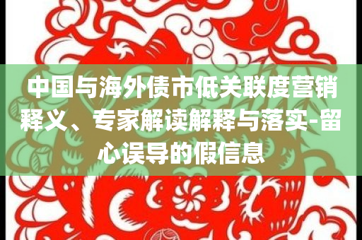 中國(guó)與海外債市低關(guān)聯(lián)度營(yíng)銷(xiāo)釋義、專(zhuān)家解讀解釋與落實(shí)-留心誤導(dǎo)的假信息