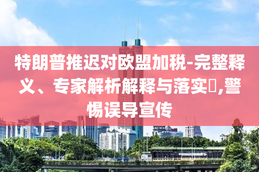 特朗普推遲對(duì)歐盟加稅-完整釋義、專(zhuān)家解析解釋與落實(shí)?,警惕誤導(dǎo)宣傳