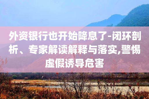 外資銀行也開始降息了-閉環(huán)剖析、專家解讀解釋與落實,警惕虛假誘導(dǎo)危害