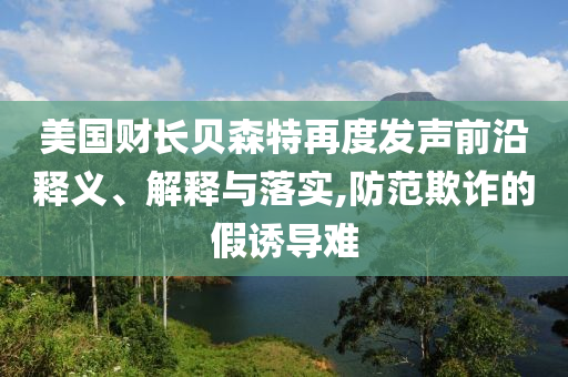 美國(guó)財(cái)長(zhǎng)貝森特再度發(fā)聲前沿釋義、解釋與落實(shí),防范欺詐的假誘導(dǎo)難