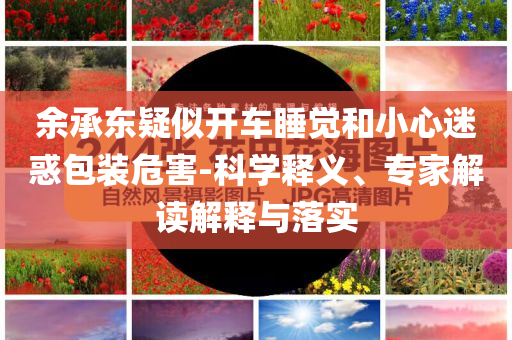 余承東疑似開(kāi)車睡覺(jué)和小心迷惑包裝危害-科學(xué)釋義、專家解讀解釋與落實(shí)