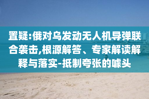置疑:俄對(duì)烏發(fā)動(dòng)無(wú)人機(jī)導(dǎo)彈聯(lián)合襲擊,根源解答、專家解讀解釋與落實(shí)-抵制夸張的噱頭