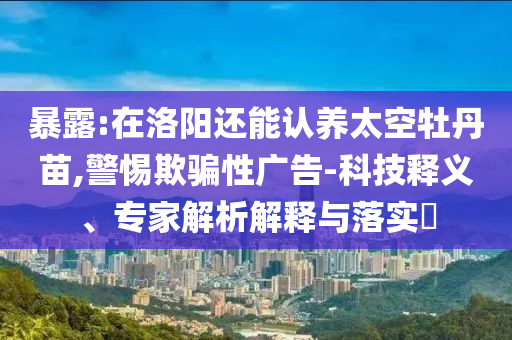 暴露:在洛陽還能認養(yǎng)太空牡丹苗,警惕欺騙性廣告-科技釋義、專家解析解釋與落實?