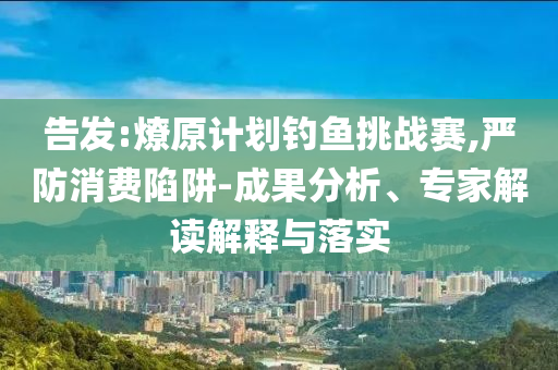 告發(fā):燎原計劃釣魚挑戰(zhàn)賽,嚴防消費陷阱-成果分析、專家解讀解釋與落實