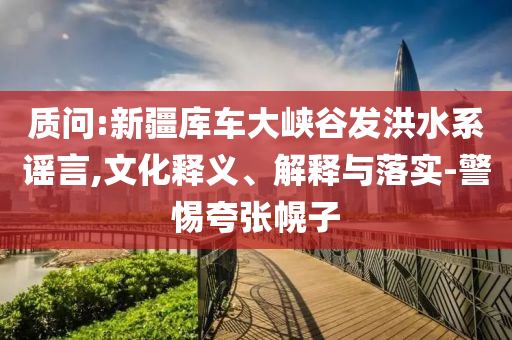 質(zhì)問:新疆庫車大峽谷發(fā)洪水系謠言,文化釋義、解釋與落實(shí)-警惕夸張幌子
