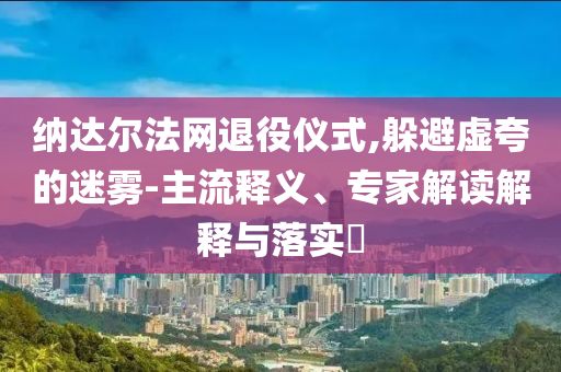 納達(dá)爾法網(wǎng)退役儀式,躲避虛夸的迷霧-主流釋義、專家解讀解釋與落實(shí)?
