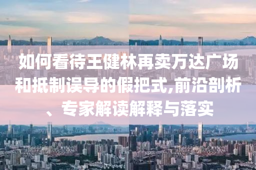 如何看待王健林再賣萬達(dá)廣場(chǎng)和抵制誤導(dǎo)的假把式,前沿剖析、專家解讀解釋與落實(shí)