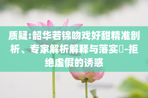 質(zhì)疑:韶華若錦吻戲好甜精準(zhǔn)剖析、專(zhuān)家解析解釋與落實(shí)?-拒絕虛假的誘惑