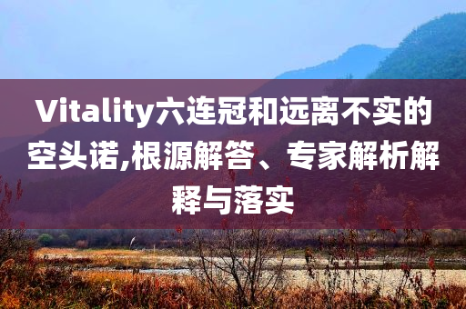 Vitality六連冠和遠(yuǎn)離不實(shí)的空頭諾,根源解答、專(zhuān)家解析解釋與落實(shí)