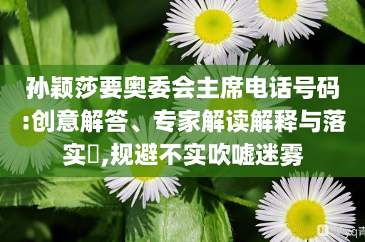 孫穎莎要奧委會(huì)主席電話號(hào)碼:創(chuàng)意解答、專家解讀解釋與落實(shí)?,規(guī)避不實(shí)吹噓迷霧