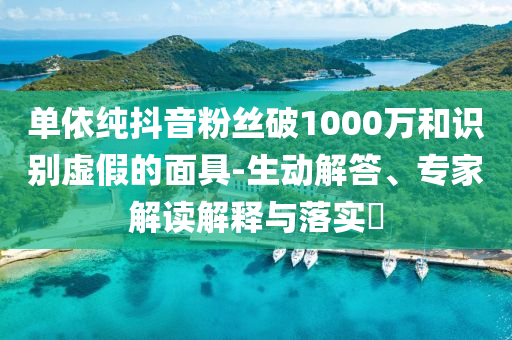 單依純抖音粉絲破1000萬和識(shí)別虛假的面具-生動(dòng)解答、專家解讀解釋與落實(shí)?