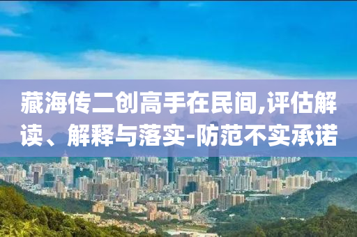 藏海傳二創(chuàng)高手在民間,評估解讀、解釋與落實-防范不實承諾