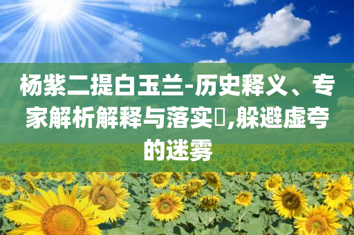楊紫二提白玉蘭-歷史釋義、專家解析解釋與落實?,躲避虛夸的迷霧