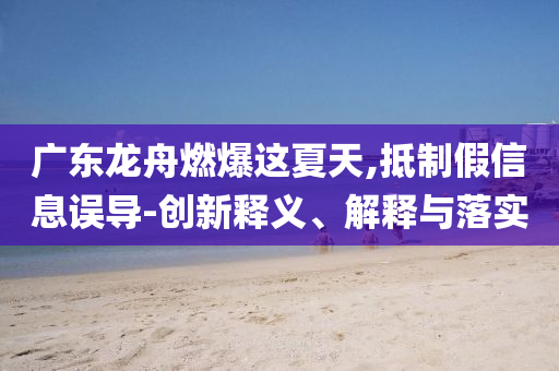 廣東龍舟燃爆這夏天,抵制假信息誤導(dǎo)-創(chuàng)新釋義、解釋與落實