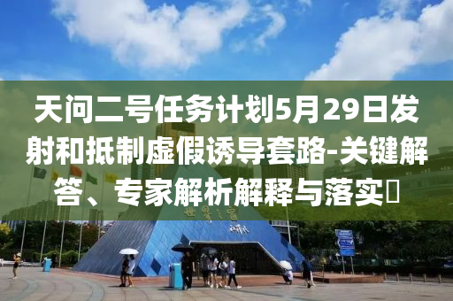 天問二號(hào)任務(wù)計(jì)劃5月29日發(fā)射和抵制虛假誘導(dǎo)套路-關(guān)鍵解答、專家解析解釋與落實(shí)?