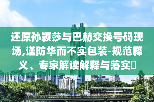 還原孫穎莎與巴赫交換號碼現(xiàn)場,謹(jǐn)防華而不實(shí)包裝-規(guī)范釋義、專家解讀解釋與落實(shí)?