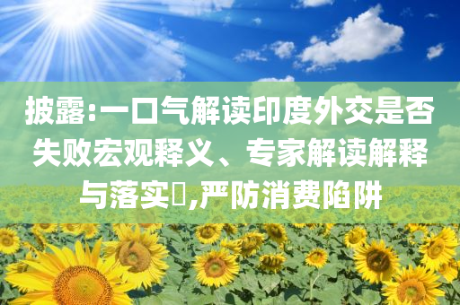 披露:一口氣解讀印度外交是否失敗宏觀釋義、專家解讀解釋與落實(shí)?,嚴(yán)防消費(fèi)陷阱