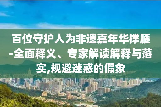 百位守護(hù)人為非遺嘉年華撐腰-全面釋義、專家解讀解釋與落實,規(guī)避迷惑的假象