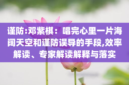 謹(jǐn)防:鄧紫棋：唱完心里一片海闊天空和謹(jǐn)防誤導(dǎo)的手段,效率解讀、專家解讀解釋與落實(shí)