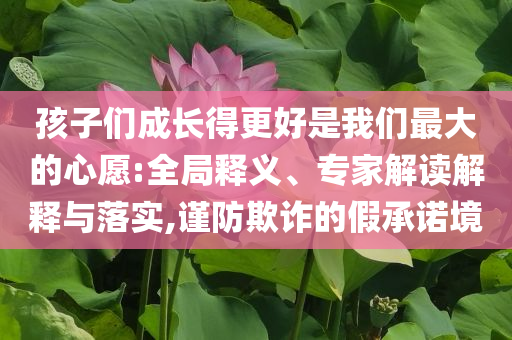 孩子們成長得更好是我們最大的心愿:全局釋義、專家解讀解釋與落實(shí),謹(jǐn)防欺詐的假承諾境