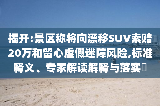 揭開:景區(qū)稱將向漂移SUV索賠20萬和留心虛假迷障風(fēng)險(xiǎn),標(biāo)準(zhǔn)釋義、專家解讀解釋與落實(shí)?