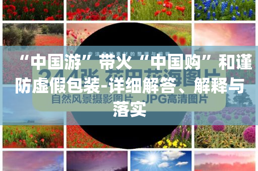 “中國游”帶火“中國購”和謹(jǐn)防虛假包裝-詳細(xì)解答、解釋與落實(shí)