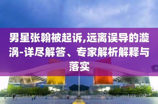 男星張翰被起訴,遠離誤導(dǎo)的漩渦-詳盡解答、專家解析解釋與落實