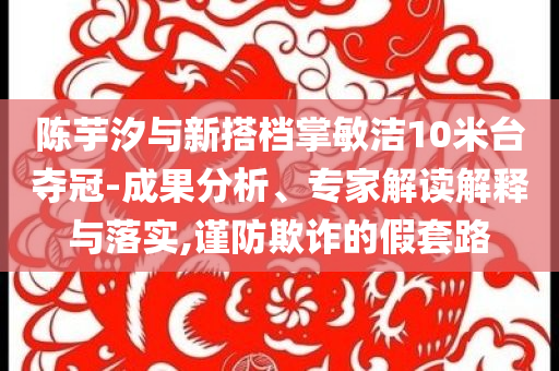 陳芋汐與新搭檔掌敏潔10米臺奪冠-成果分析、專家解讀解釋與落實,謹防欺詐的假套路