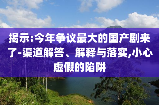 揭示:今年爭議最大的國產(chǎn)劇來了-渠道解答、解釋與落實,小心虛假的陷阱
