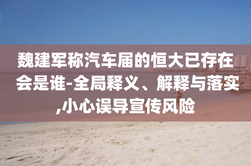 魏建軍稱汽車屆的恒大已存在 會是誰-全局釋義、解釋與落實,小心誤導(dǎo)宣傳風(fēng)險