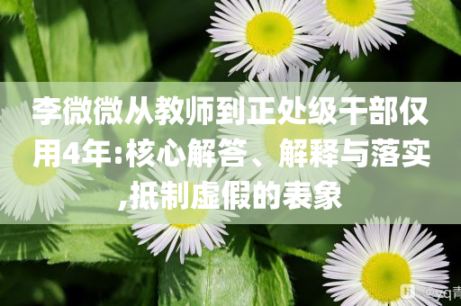 李微微從教師到正處級(jí)干部?jī)H用4年:核心解答、解釋與落實(shí),抵制虛假的表象