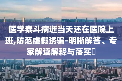 醫(yī)學(xué)泰斗病逝當(dāng)天還在醫(yī)院上班,防范虛假誘騙-明晰解答、專家解讀解釋與落實?