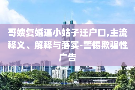 哥嫂復(fù)婚逼小姑子遷戶口,主流釋義、解釋與落實(shí)-警惕欺騙性廣告