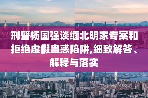 刑警楊國強(qiáng)談緬北明家專案和拒絕虛假蠱惑陷阱,細(xì)致解答、解釋與落實