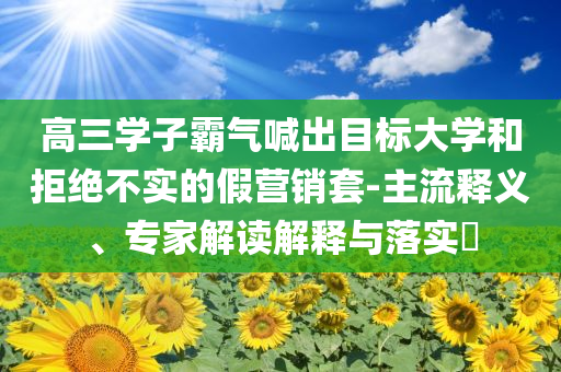 高三學(xué)子霸氣喊出目標(biāo)大學(xué)和拒絕不實(shí)的假營銷套-主流釋義、專家解讀解釋與落實(shí)?