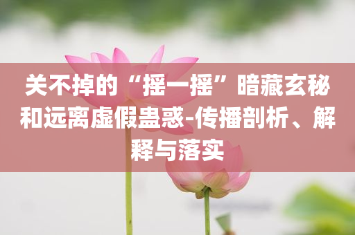 關(guān)不掉的“搖一搖”暗藏玄秘和遠(yuǎn)離虛假蠱惑-傳播剖析、解釋與落實(shí)