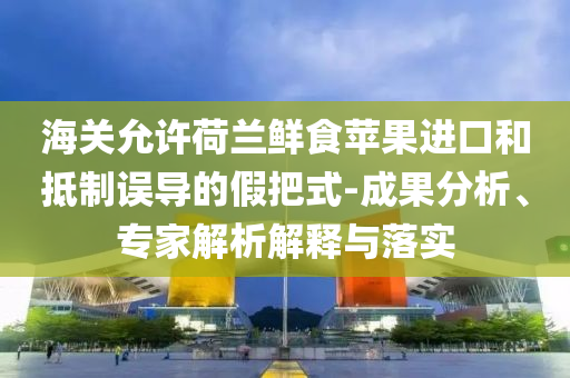 海關(guān)允許荷蘭鮮食蘋(píng)果進(jìn)口和抵制誤導(dǎo)的假把式-成果分析、專(zhuān)家解析解釋與落實(shí)