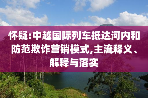 懷疑:中越國際列車抵達(dá)河內(nèi)和防范欺詐營銷模式,主流釋義、解釋與落實(shí)