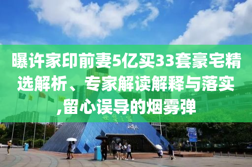 曝許家印前妻5億買33套豪宅精選解析、專家解讀解釋與落實(shí),留心誤導(dǎo)的煙霧彈
