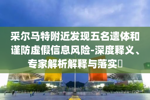 采爾馬特附近發(fā)現(xiàn)五名遺體和謹(jǐn)防虛假信息風(fēng)險(xiǎn)-深度釋義、專(zhuān)家解析解釋與落實(shí)?